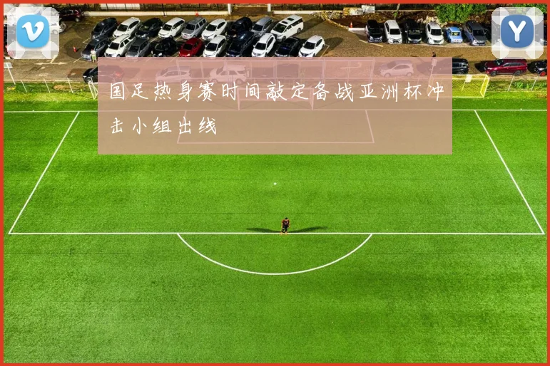 国足热身赛时间敲定备战亚洲杯冲击小组出线