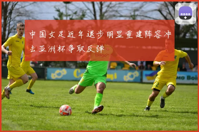 中国女足近年退步明显重建阵容冲击亚洲杯争取反弹