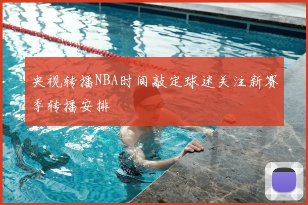 央视转播NBA时间敲定球迷关注新赛季转播安排