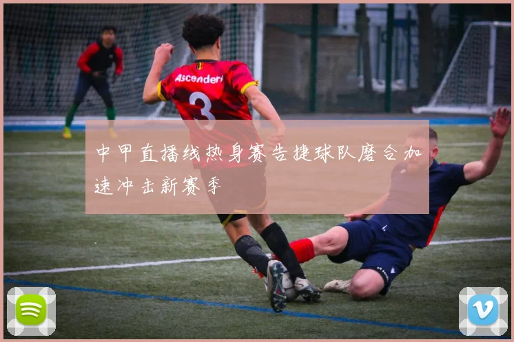 中甲直播线热身赛告捷球队磨合加速冲击新赛季