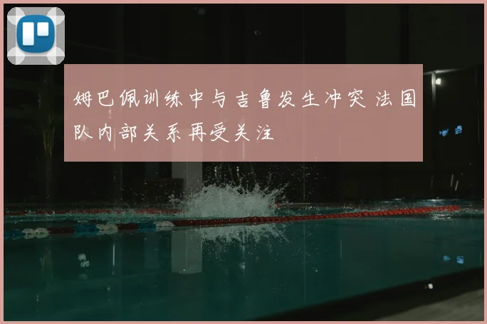 姆巴佩训练中与吉鲁发生冲突 法国队内部关系再受关注