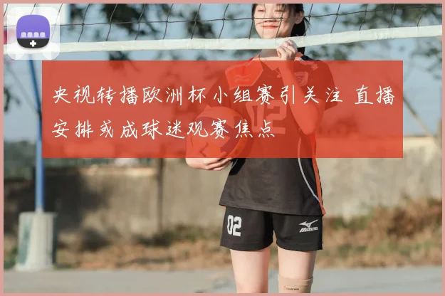 央视转播欧洲杯小组赛引关注 直播安排或成球迷观赛焦点