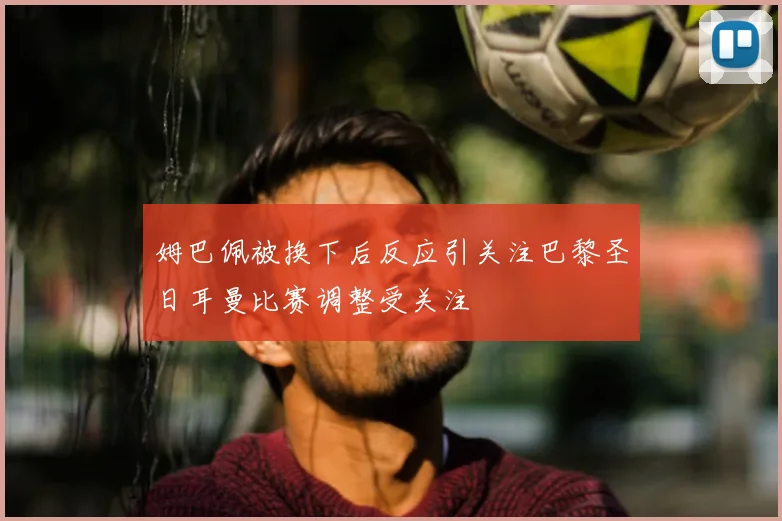 姆巴佩被换下后反应引关注巴黎圣日耳曼比赛调整受关注