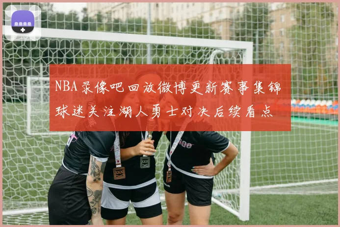 NBA录像吧回放微博更新赛事集锦 球迷关注湖人勇士对决后续看点