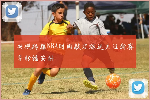 央视转播NBA时间敲定球迷关注新赛季转播安排