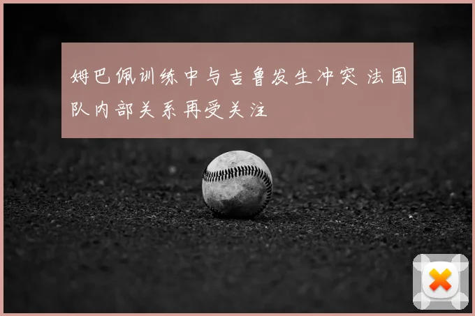姆巴佩训练中与吉鲁发生冲突 法国队内部关系再受关注