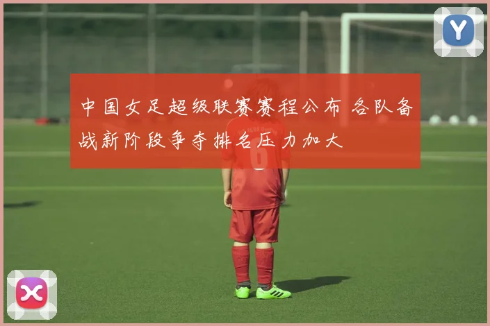 中国女足超级联赛赛程公布 各队备战新阶段争夺排名压力加大
